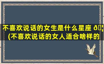 不喜欢说话的女生是什么星座 🦟 (不喜欢说话的女人适合啥样的男人)